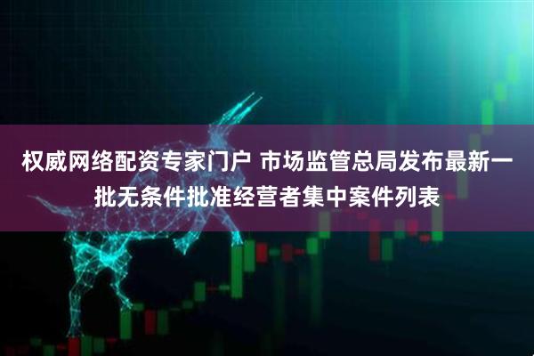 权威网络配资专家门户 市场监管总局发布最新一批无条件批准经营者集中案件列表