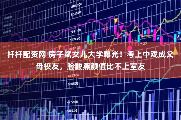 杆杆配资网 房子斌女儿大学曝光！考上中戏成父母校友，脸黢黑颜值比不上室友