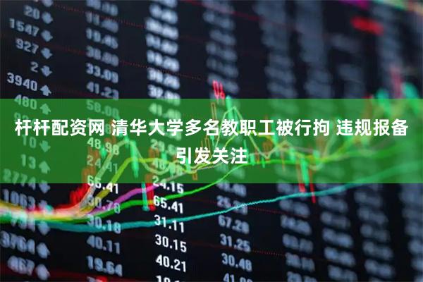 杆杆配资网 清华大学多名教职工被行拘 违规报备引发关注