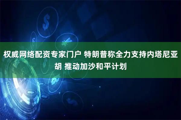权威网络配资专家门户 特朗普称全力支持内塔尼亚胡 推动加沙和平计划