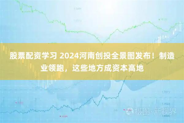 股票配资学习 2024河南创投全景图发布！制造业领跑，这些地方成资本高地