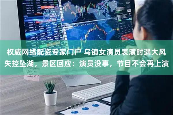 权威网络配资专家门户 乌镇女演员表演时遇大风失控坠湖，景区回应：演员没事，节目不会再上演