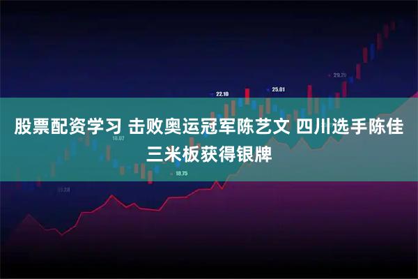 股票配资学习 击败奥运冠军陈艺文 四川选手陈佳三米板获得银牌