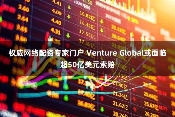 权威网络配资专家门户 Venture Global或面临超50亿美元索赔