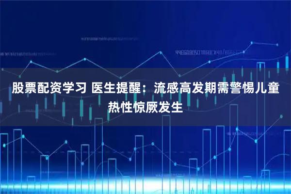 股票配资学习 医生提醒：流感高发期需警惕儿童热性惊厥发生