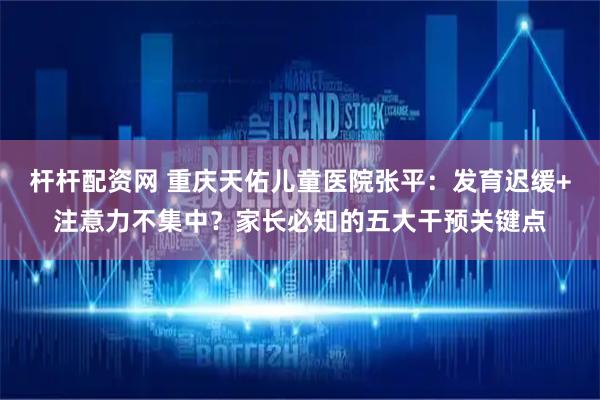 杆杆配资网 重庆天佑儿童医院张平：发育迟缓+注意力不集中？家长必知的五大干预关键点