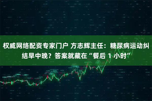 权威网络配资专家门户 方志辉主任：糖尿病运动纠结早中晚？答案就藏在“餐后 1 小时”