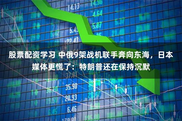 股票配资学习 中俄9架战机联手奔向东海，日本媒体更慌了：特朗普还在保持沉默