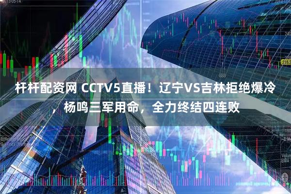 杆杆配资网 CCTV5直播！辽宁VS吉林拒绝爆冷，杨鸣三军用命，全力终结四连败