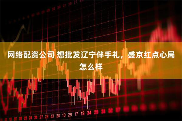网络配资公司 想批发辽宁伴手礼，盛京红点心局怎么样