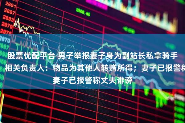 股票优配平台 男子举报妻子身为副站长私拿骑手过节福利，相关负责人：物品为其他人转赠所得；妻子已报警称丈夫诽谤