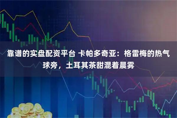 靠谱的实盘配资平台 卡帕多奇亚:格雷梅的热气球旁,土耳其茶甜混着晨雾