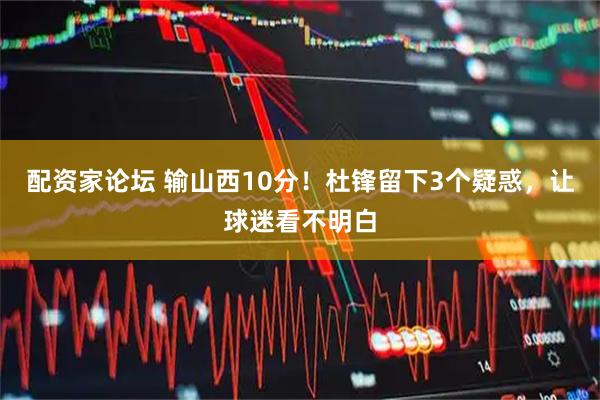 配资家论坛 输山西10分！杜锋留下3个疑惑，让球迷看不明白