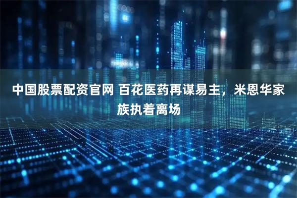 中国股票配资官网 百花医药再谋易主，米恩华家族执着离场