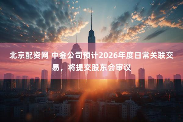 北京配资网 中金公司预计2026年度日常关联交易，将提交股东会审议