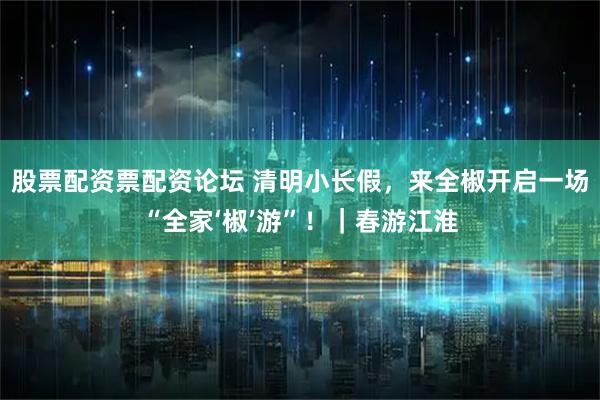 股票配资票配资论坛 清明小长假，来全椒开启一场“全家‘椒’游”！｜春游江淮