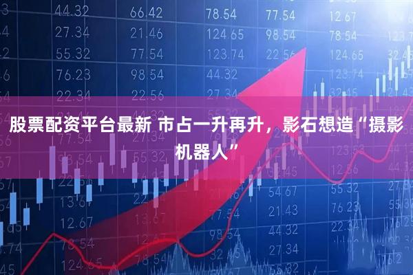 股票配资平台最新 市占一升再升，影石想造“摄影机器人”