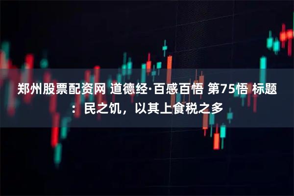 郑州股票配资网 道德经·百感百悟 第75悟 标题：民之饥，以其上食税之多