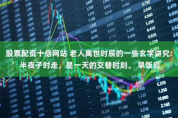 股票配资十倍网站 老人离世时辰的一些玄学讲究: 半夜子时走，是一天的交替时刻。 早饭后