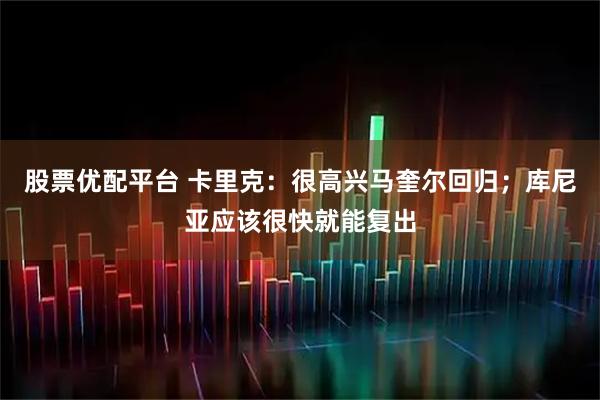 股票优配平台 卡里克：很高兴马奎尔回归；库尼亚应该很快就能复出