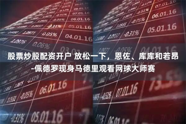 股票炒股配资开户 放松一下，恩佐、库库和若昂-佩德罗现身马德里观看网球大师赛