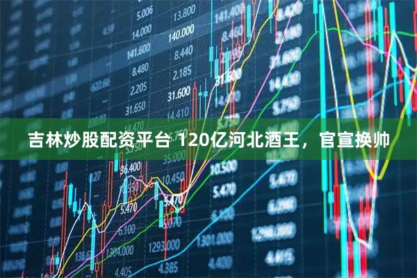 吉林炒股配资平台 120亿河北酒王,官宣换帅