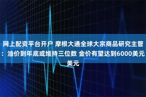 网上配资平台开户 摩根大通全球大宗商品研究主管:油价到年底或维持三位数 金价有望达到6000美元
