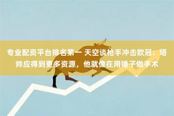 专业配资平台排名第一 天空谈枪手冲击欧冠:塔帅应得到更多资源,他就像在用锤子做手术