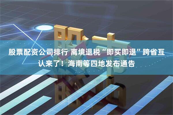 股票配资公司排行 离境退税“即买即退”跨省互认来了！海南等四地发布通告