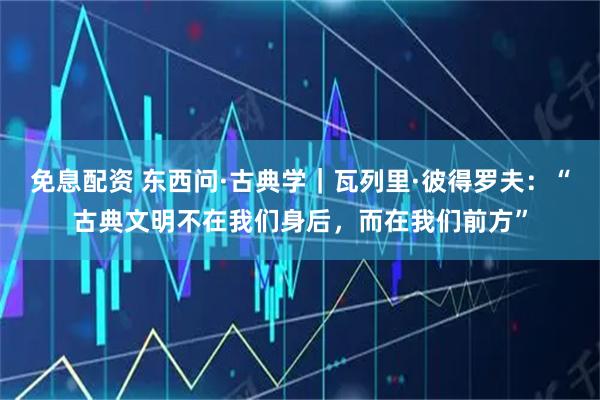 免息配资 东西问·古典学｜瓦列里·彼得罗夫：“古典文明不在我们身后，而在我们前方”